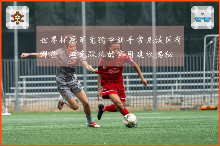世界杯冠军竞猜中新手常见误区有哪些？避免踩坑的实用建议揭秘